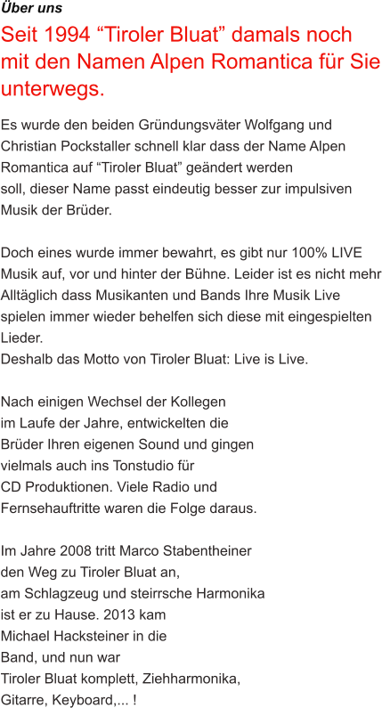 ber uns Seit 1994 Tiroler Bluat damals noch mit den Namen Alpen Romantica fr Sie unterwegs. Es wurde den beiden Grndungsvter Wolfgang und Christian Pockstaller schnell klar dass der Name Alpen Romantica auf Tiroler Bluat gendert werden  soll, dieser Name passt eindeutig besser zur impulsiven Musik der Brder.  Doch eines wurde immer bewahrt, es gibt nur 100% LIVE Musik auf, vor und hinter der Bhne. Leider ist es nicht mehr Alltglich dass Musikanten und Bands Ihre Musik Live spielen immer wieder behelfen sich diese mit eingespielten Lieder. Deshalb das Motto von Tiroler Bluat: Live is Live.  Nach einigen Wechsel der Kollegen  im Laufe der Jahre, entwickelten die  Brder Ihren eigenen Sound und gingen  vielmals auch ins Tonstudio fr  CD Produktionen. Viele Radio und  Fernsehauftritte waren die Folge daraus.  Im Jahre 2008 tritt Marco Stabentheiner  den Weg zu Tiroler Bluat an,  am Schlagzeug und steirrsche Harmonika  ist er zu Hause. 2013 kam  Michael Hacksteiner in die  Band, und nun war  Tiroler Bluat komplett, Ziehharmonika,  Gitarre, Keyboard,... !